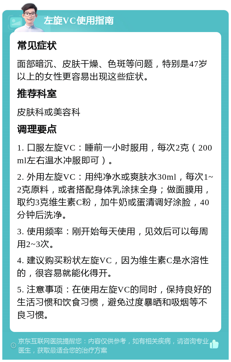 左旋VC使用指南 常见症状 面部暗沉、皮肤干燥、色斑等问题，特别是47岁以上的女性更容易出现这些症状。 推荐科室 皮肤科或美容科 调理要点 1. 口服左旋VC：睡前一小时服用，每次2克（200ml左右温水冲服即可）。 2. 外用左旋VC：用纯净水或爽肤水30ml，每次1~2克原料，或者搭配身体乳涂抹全身；做面膜用，取约3克维生素C粉，加牛奶或蛋清调好涂脸，40分钟后洗净。 3. 使用频率：刚开始每天使用，见效后可以每周用2~3次。 4. 建议购买粉状左旋VC，因为维生素C是水溶性的，很容易就能化得开。 5. 注意事项：在使用左旋VC的同时，保持良好的生活习惯和饮食习惯，避免过度暴晒和吸烟等不良习惯。