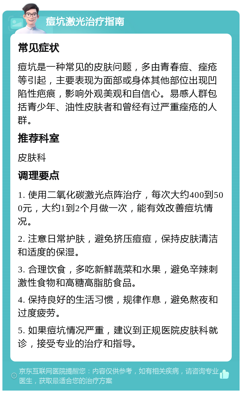 痘坑激光治疗指南 常见症状 痘坑是一种常见的皮肤问题，多由青春痘、痤疮等引起，主要表现为面部或身体其他部位出现凹陷性疤痕，影响外观美观和自信心。易感人群包括青少年、油性皮肤者和曾经有过严重痤疮的人群。 推荐科室 皮肤科 调理要点 1. 使用二氧化碳激光点阵治疗，每次大约400到500元，大约1到2个月做一次，能有效改善痘坑情况。 2. 注意日常护肤，避免挤压痘痘，保持皮肤清洁和适度的保湿。 3. 合理饮食，多吃新鲜蔬菜和水果，避免辛辣刺激性食物和高糖高脂肪食品。 4. 保持良好的生活习惯，规律作息，避免熬夜和过度疲劳。 5. 如果痘坑情况严重，建议到正规医院皮肤科就诊，接受专业的治疗和指导。