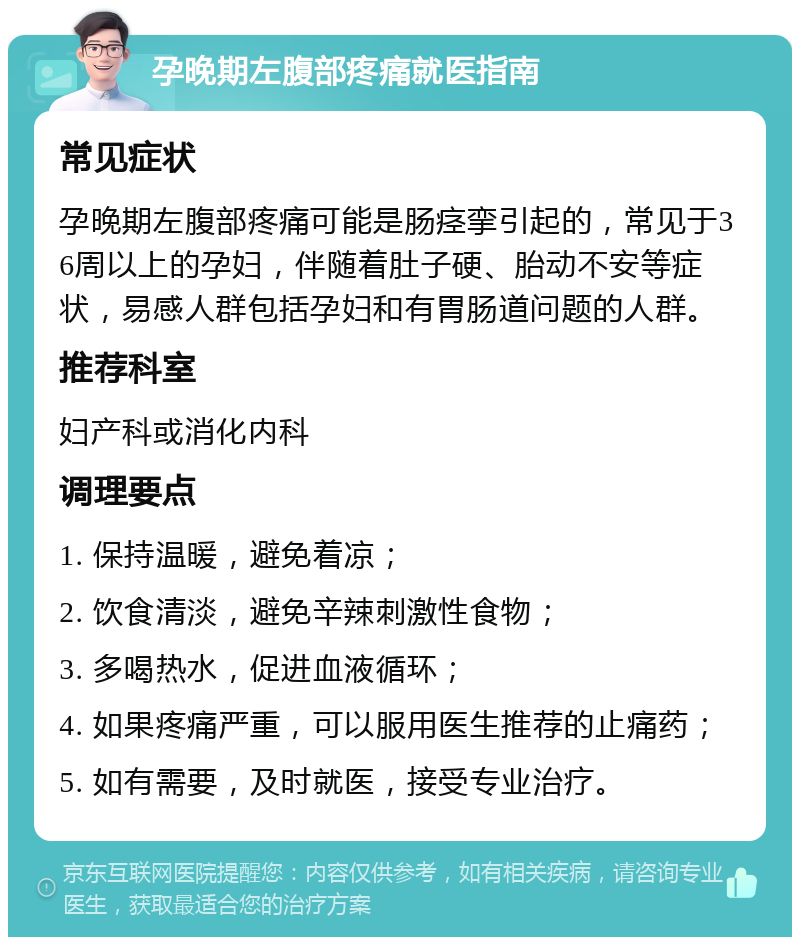 孕晚期左腹部疼痛就医指南 常见症状 孕晚期左腹部疼痛可能是肠痉挛引起的，常见于36周以上的孕妇，伴随着肚子硬、胎动不安等症状，易感人群包括孕妇和有胃肠道问题的人群。 推荐科室 妇产科或消化内科 调理要点 1. 保持温暖，避免着凉； 2. 饮食清淡，避免辛辣刺激性食物； 3. 多喝热水，促进血液循环； 4. 如果疼痛严重，可以服用医生推荐的止痛药； 5. 如有需要，及时就医，接受专业治疗。