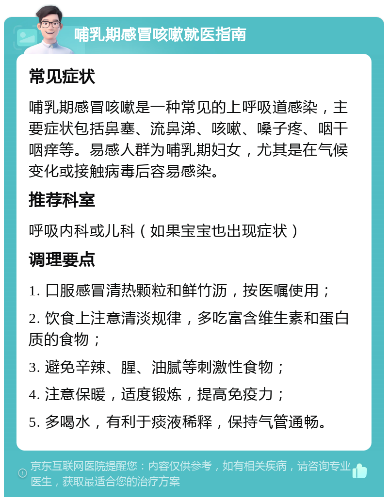 哺乳期感冒咳嗽就医指南 常见症状 哺乳期感冒咳嗽是一种常见的上呼吸道感染，主要症状包括鼻塞、流鼻涕、咳嗽、嗓子疼、咽干咽痒等。易感人群为哺乳期妇女，尤其是在气候变化或接触病毒后容易感染。 推荐科室 呼吸内科或儿科（如果宝宝也出现症状） 调理要点 1. 口服感冒清热颗粒和鲜竹沥，按医嘱使用； 2. 饮食上注意清淡规律，多吃富含维生素和蛋白质的食物； 3. 避免辛辣、腥、油腻等刺激性食物； 4. 注意保暖，适度锻炼，提高免疫力； 5. 多喝水，有利于痰液稀释，保持气管通畅。