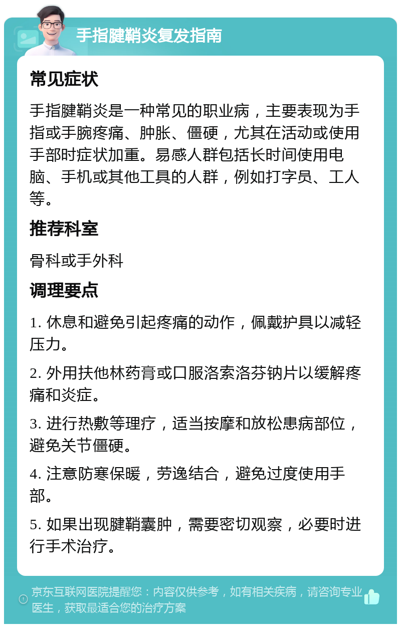 手指腱鞘炎复发指南 常见症状 手指腱鞘炎是一种常见的职业病，主要表现为手指或手腕疼痛、肿胀、僵硬，尤其在活动或使用手部时症状加重。易感人群包括长时间使用电脑、手机或其他工具的人群，例如打字员、工人等。 推荐科室 骨科或手外科 调理要点 1. 休息和避免引起疼痛的动作，佩戴护具以减轻压力。 2. 外用扶他林药膏或口服洛索洛芬钠片以缓解疼痛和炎症。 3. 进行热敷等理疗，适当按摩和放松患病部位，避免关节僵硬。 4. 注意防寒保暖，劳逸结合，避免过度使用手部。 5. 如果出现腱鞘囊肿，需要密切观察，必要时进行手术治疗。