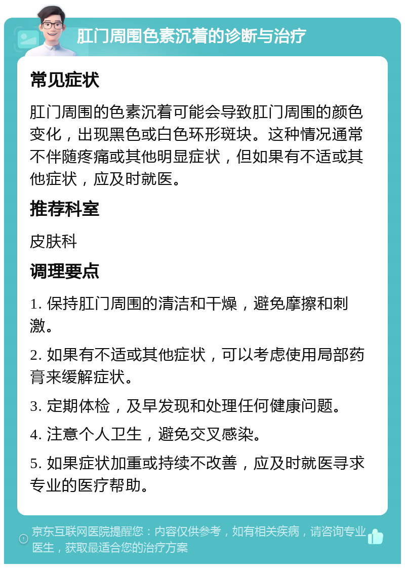 肛门周围色素沉着的诊断与治疗 常见症状 肛门周围的色素沉着可能会导致肛门周围的颜色变化，出现黑色或白色环形斑块。这种情况通常不伴随疼痛或其他明显症状，但如果有不适或其他症状，应及时就医。 推荐科室 皮肤科 调理要点 1. 保持肛门周围的清洁和干燥，避免摩擦和刺激。 2. 如果有不适或其他症状，可以考虑使用局部药膏来缓解症状。 3. 定期体检，及早发现和处理任何健康问题。 4. 注意个人卫生，避免交叉感染。 5. 如果症状加重或持续不改善，应及时就医寻求专业的医疗帮助。