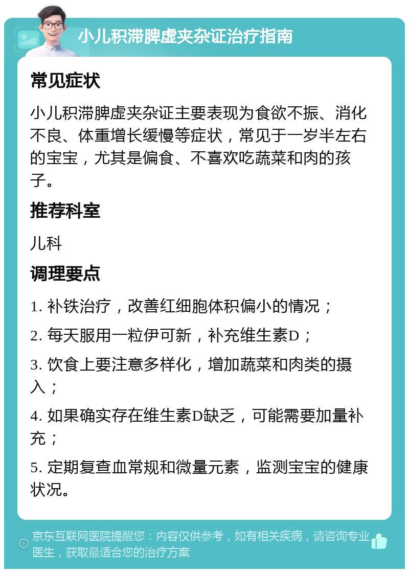 小儿积滞脾虚夹杂证治疗指南 常见症状 小儿积滞脾虚夹杂证主要表现为食欲不振、消化不良、体重增长缓慢等症状，常见于一岁半左右的宝宝，尤其是偏食、不喜欢吃蔬菜和肉的孩子。 推荐科室 儿科 调理要点 1. 补铁治疗，改善红细胞体积偏小的情况； 2. 每天服用一粒伊可新，补充维生素D； 3. 饮食上要注意多样化，增加蔬菜和肉类的摄入； 4. 如果确实存在维生素D缺乏，可能需要加量补充； 5. 定期复查血常规和微量元素，监测宝宝的健康状况。