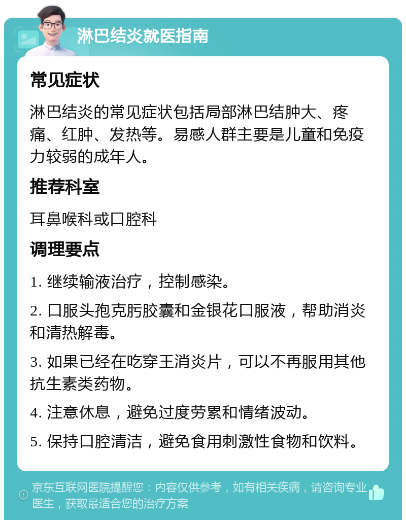 淋巴结炎就医指南 常见症状 淋巴结炎的常见症状包括局部淋巴结肿大、疼痛、红肿、发热等。易感人群主要是儿童和免疫力较弱的成年人。 推荐科室 耳鼻喉科或口腔科 调理要点 1. 继续输液治疗，控制感染。 2. 口服头孢克肟胶囊和金银花口服液，帮助消炎和清热解毒。 3. 如果已经在吃穿王消炎片，可以不再服用其他抗生素类药物。 4. 注意休息，避免过度劳累和情绪波动。 5. 保持口腔清洁，避免食用刺激性食物和饮料。