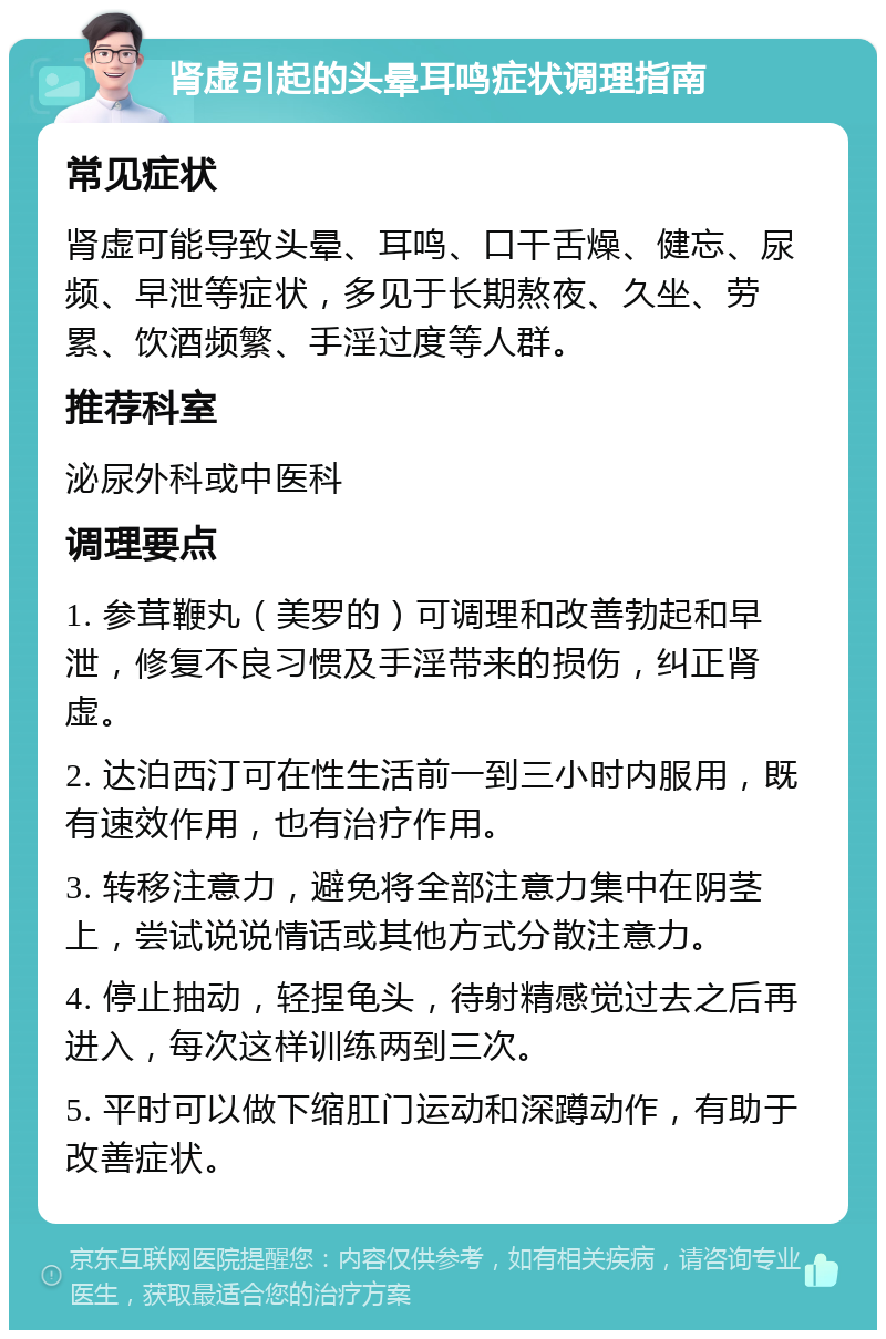 肾虚引起的头晕耳鸣症状调理指南 常见症状 肾虚可能导致头晕、耳鸣、口干舌燥、健忘、尿频、早泄等症状，多见于长期熬夜、久坐、劳累、饮酒频繁、手淫过度等人群。 推荐科室 泌尿外科或中医科 调理要点 1. 参茸鞭丸（美罗的）可调理和改善勃起和早泄，修复不良习惯及手淫带来的损伤，纠正肾虚。 2. 达泊西汀可在性生活前一到三小时内服用，既有速效作用，也有治疗作用。 3. 转移注意力，避免将全部注意力集中在阴茎上，尝试说说情话或其他方式分散注意力。 4. 停止抽动，轻捏龟头，待射精感觉过去之后再进入，每次这样训练两到三次。 5. 平时可以做下缩肛门运动和深蹲动作，有助于改善症状。