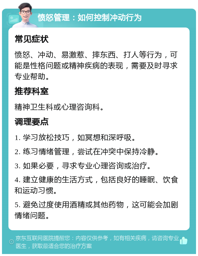 愤怒管理：如何控制冲动行为 常见症状 愤怒、冲动、易激惹、摔东西、打人等行为，可能是性格问题或精神疾病的表现，需要及时寻求专业帮助。 推荐科室 精神卫生科或心理咨询科。 调理要点 1. 学习放松技巧，如冥想和深呼吸。 2. 练习情绪管理，尝试在冲突中保持冷静。 3. 如果必要，寻求专业心理咨询或治疗。 4. 建立健康的生活方式，包括良好的睡眠、饮食和运动习惯。 5. 避免过度使用酒精或其他药物，这可能会加剧情绪问题。