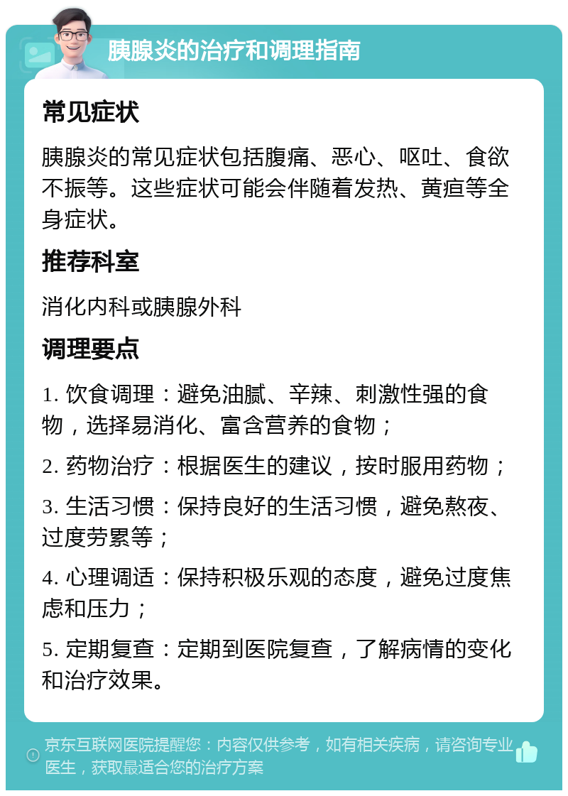 胰腺炎的治疗和调理指南 常见症状 胰腺炎的常见症状包括腹痛、恶心、呕吐、食欲不振等。这些症状可能会伴随着发热、黄疸等全身症状。 推荐科室 消化内科或胰腺外科 调理要点 1. 饮食调理：避免油腻、辛辣、刺激性强的食物，选择易消化、富含营养的食物； 2. 药物治疗：根据医生的建议，按时服用药物； 3. 生活习惯：保持良好的生活习惯，避免熬夜、过度劳累等； 4. 心理调适：保持积极乐观的态度，避免过度焦虑和压力； 5. 定期复查：定期到医院复查，了解病情的变化和治疗效果。