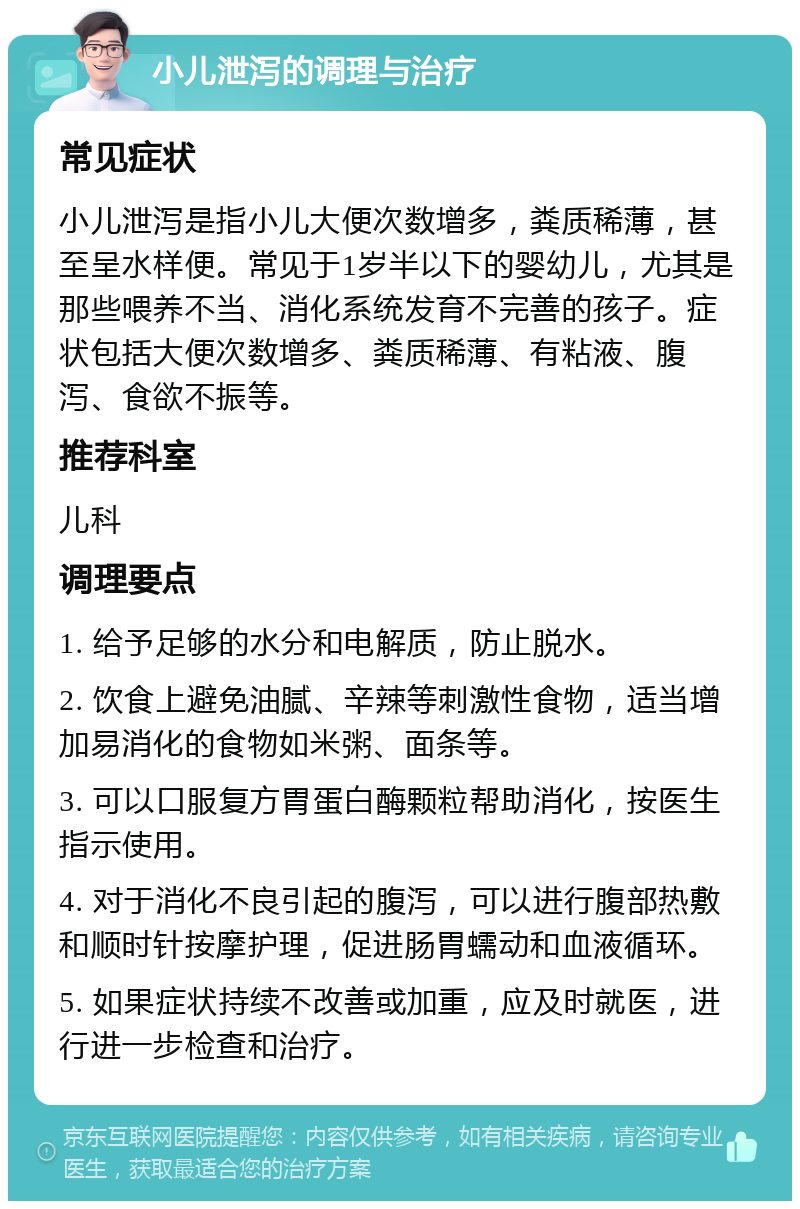 小儿泄泻的调理与治疗 常见症状 小儿泄泻是指小儿大便次数增多，粪质稀薄，甚至呈水样便。常见于1岁半以下的婴幼儿，尤其是那些喂养不当、消化系统发育不完善的孩子。症状包括大便次数增多、粪质稀薄、有粘液、腹泻、食欲不振等。 推荐科室 儿科 调理要点 1. 给予足够的水分和电解质，防止脱水。 2. 饮食上避免油腻、辛辣等刺激性食物，适当增加易消化的食物如米粥、面条等。 3. 可以口服复方胃蛋白酶颗粒帮助消化，按医生指示使用。 4. 对于消化不良引起的腹泻，可以进行腹部热敷和顺时针按摩护理，促进肠胃蠕动和血液循环。 5. 如果症状持续不改善或加重，应及时就医，进行进一步检查和治疗。