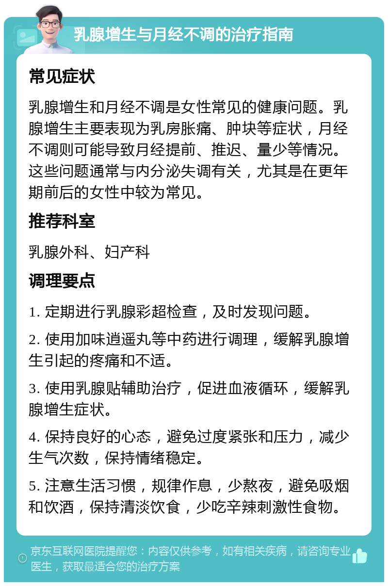 乳腺增生与月经不调的治疗指南 常见症状 乳腺增生和月经不调是女性常见的健康问题。乳腺增生主要表现为乳房胀痛、肿块等症状，月经不调则可能导致月经提前、推迟、量少等情况。这些问题通常与内分泌失调有关，尤其是在更年期前后的女性中较为常见。 推荐科室 乳腺外科、妇产科 调理要点 1. 定期进行乳腺彩超检查，及时发现问题。 2. 使用加味逍遥丸等中药进行调理，缓解乳腺增生引起的疼痛和不适。 3. 使用乳腺贴辅助治疗，促进血液循环，缓解乳腺增生症状。 4. 保持良好的心态，避免过度紧张和压力，减少生气次数，保持情绪稳定。 5. 注意生活习惯，规律作息，少熬夜，避免吸烟和饮酒，保持清淡饮食，少吃辛辣刺激性食物。