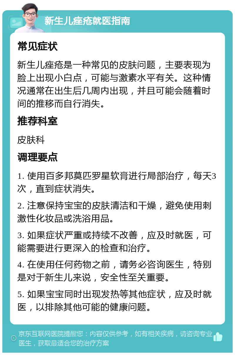 新生儿痤疮就医指南 常见症状 新生儿痤疮是一种常见的皮肤问题，主要表现为脸上出现小白点，可能与激素水平有关。这种情况通常在出生后几周内出现，并且可能会随着时间的推移而自行消失。 推荐科室 皮肤科 调理要点 1. 使用百多邦莫匹罗星软膏进行局部治疗，每天3次，直到症状消失。 2. 注意保持宝宝的皮肤清洁和干燥，避免使用刺激性化妆品或洗浴用品。 3. 如果症状严重或持续不改善，应及时就医，可能需要进行更深入的检查和治疗。 4. 在使用任何药物之前，请务必咨询医生，特别是对于新生儿来说，安全性至关重要。 5. 如果宝宝同时出现发热等其他症状，应及时就医，以排除其他可能的健康问题。