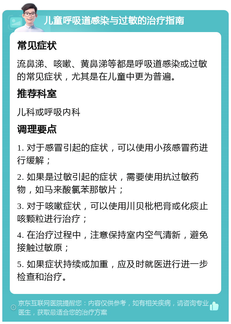 儿童呼吸道感染与过敏的治疗指南 常见症状 流鼻涕、咳嗽、黄鼻涕等都是呼吸道感染或过敏的常见症状，尤其是在儿童中更为普遍。 推荐科室 儿科或呼吸内科 调理要点 1. 对于感冒引起的症状，可以使用小孩感冒药进行缓解； 2. 如果是过敏引起的症状，需要使用抗过敏药物，如马来酸氯苯那敏片； 3. 对于咳嗽症状，可以使用川贝枇杷膏或化痰止咳颗粒进行治疗； 4. 在治疗过程中，注意保持室内空气清新，避免接触过敏原； 5. 如果症状持续或加重，应及时就医进行进一步检查和治疗。