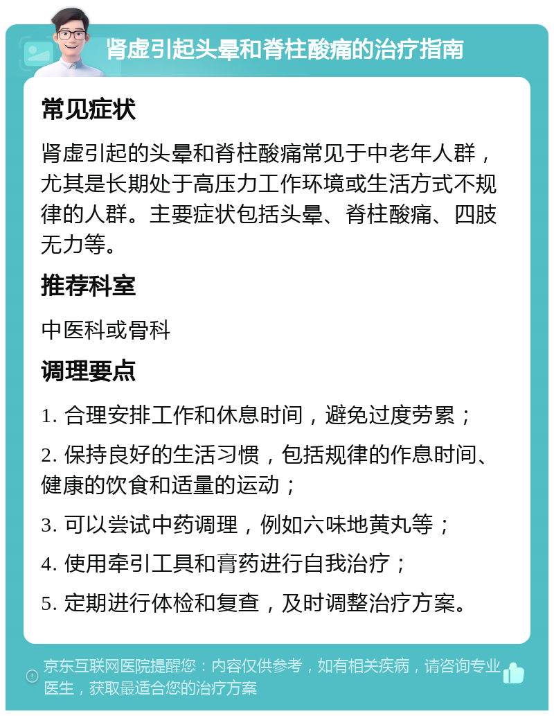 肾虚引起头晕和脊柱酸痛的治疗指南 常见症状 肾虚引起的头晕和脊柱酸痛常见于中老年人群，尤其是长期处于高压力工作环境或生活方式不规律的人群。主要症状包括头晕、脊柱酸痛、四肢无力等。 推荐科室 中医科或骨科 调理要点 1. 合理安排工作和休息时间，避免过度劳累； 2. 保持良好的生活习惯，包括规律的作息时间、健康的饮食和适量的运动； 3. 可以尝试中药调理，例如六味地黄丸等； 4. 使用牵引工具和膏药进行自我治疗； 5. 定期进行体检和复查，及时调整治疗方案。