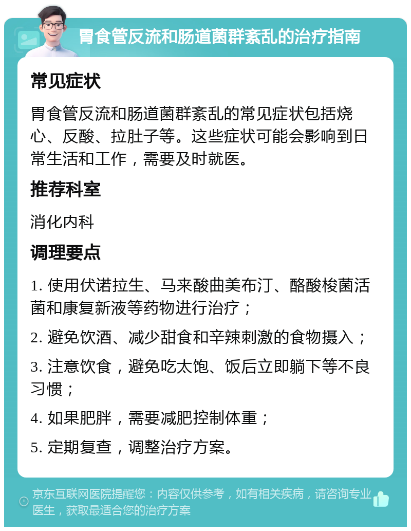 胃食管反流和肠道菌群紊乱的治疗指南 常见症状 胃食管反流和肠道菌群紊乱的常见症状包括烧心、反酸、拉肚子等。这些症状可能会影响到日常生活和工作，需要及时就医。 推荐科室 消化内科 调理要点 1. 使用伏诺拉生、马来酸曲美布汀、酪酸梭菌活菌和康复新液等药物进行治疗； 2. 避免饮酒、减少甜食和辛辣刺激的食物摄入； 3. 注意饮食，避免吃太饱、饭后立即躺下等不良习惯； 4. 如果肥胖，需要减肥控制体重； 5. 定期复查，调整治疗方案。