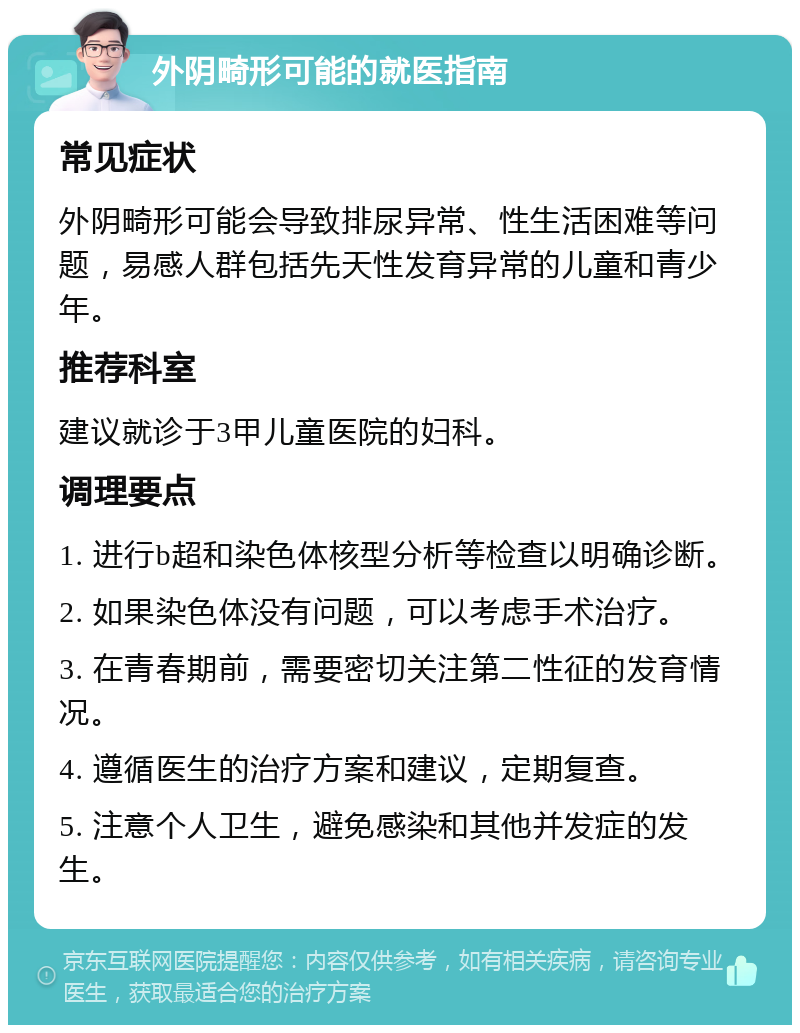 外阴畸形可能的就医指南 常见症状 外阴畸形可能会导致排尿异常、性生活困难等问题，易感人群包括先天性发育异常的儿童和青少年。 推荐科室 建议就诊于3甲儿童医院的妇科。 调理要点 1. 进行b超和染色体核型分析等检查以明确诊断。 2. 如果染色体没有问题，可以考虑手术治疗。 3. 在青春期前，需要密切关注第二性征的发育情况。 4. 遵循医生的治疗方案和建议，定期复查。 5. 注意个人卫生，避免感染和其他并发症的发生。