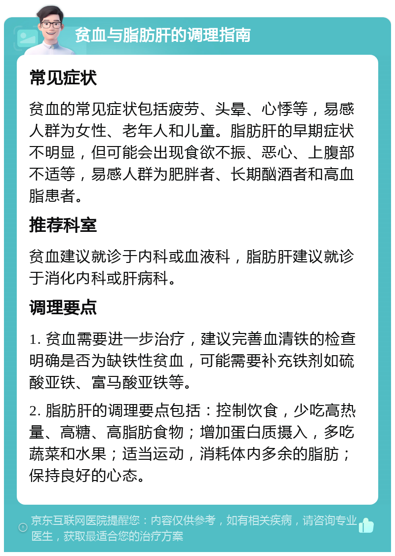 贫血与脂肪肝的调理指南 常见症状 贫血的常见症状包括疲劳、头晕、心悸等，易感人群为女性、老年人和儿童。脂肪肝的早期症状不明显，但可能会出现食欲不振、恶心、上腹部不适等，易感人群为肥胖者、长期酗酒者和高血脂患者。 推荐科室 贫血建议就诊于内科或血液科，脂肪肝建议就诊于消化内科或肝病科。 调理要点 1. 贫血需要进一步治疗，建议完善血清铁的检查明确是否为缺铁性贫血，可能需要补充铁剂如硫酸亚铁、富马酸亚铁等。 2. 脂肪肝的调理要点包括：控制饮食，少吃高热量、高糖、高脂肪食物；增加蛋白质摄入，多吃蔬菜和水果；适当运动，消耗体内多余的脂肪；保持良好的心态。