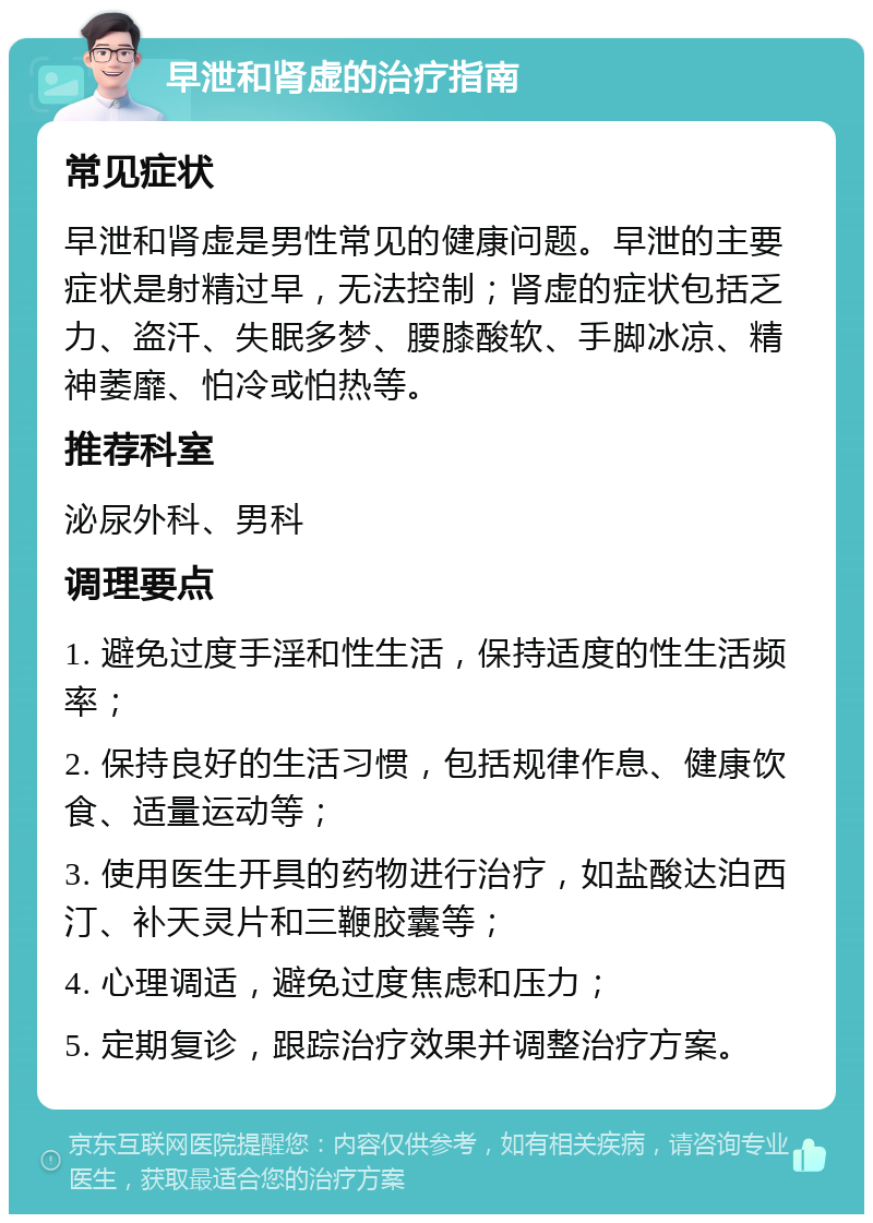 早泄和肾虚的治疗指南 常见症状 早泄和肾虚是男性常见的健康问题。早泄的主要症状是射精过早，无法控制；肾虚的症状包括乏力、盗汗、失眠多梦、腰膝酸软、手脚冰凉、精神萎靡、怕冷或怕热等。 推荐科室 泌尿外科、男科 调理要点 1. 避免过度手淫和性生活，保持适度的性生活频率； 2. 保持良好的生活习惯，包括规律作息、健康饮食、适量运动等； 3. 使用医生开具的药物进行治疗，如盐酸达泊西汀、补天灵片和三鞭胶囊等； 4. 心理调适，避免过度焦虑和压力； 5. 定期复诊，跟踪治疗效果并调整治疗方案。