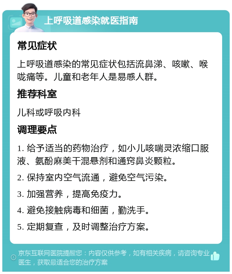 上呼吸道感染就医指南 常见症状 上呼吸道感染的常见症状包括流鼻涕、咳嗽、喉咙痛等。儿童和老年人是易感人群。 推荐科室 儿科或呼吸内科 调理要点 1. 给予适当的药物治疗，如小儿咳喘灵浓缩口服液、氨酚麻美干混悬剂和通窍鼻炎颗粒。 2. 保持室内空气流通，避免空气污染。 3. 加强营养，提高免疫力。 4. 避免接触病毒和细菌，勤洗手。 5. 定期复查，及时调整治疗方案。