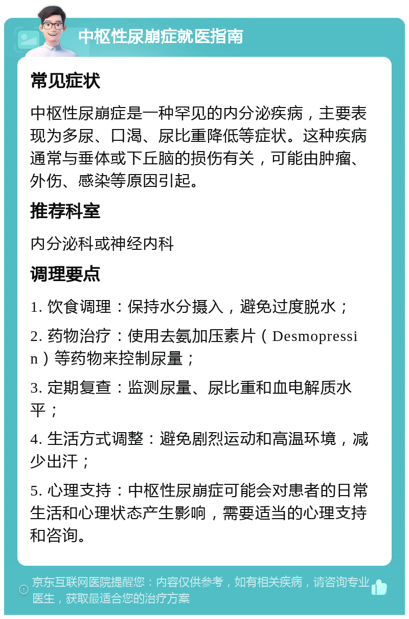 中枢性尿崩症就医指南 常见症状 中枢性尿崩症是一种罕见的内分泌疾病，主要表现为多尿、口渴、尿比重降低等症状。这种疾病通常与垂体或下丘脑的损伤有关，可能由肿瘤、外伤、感染等原因引起。 推荐科室 内分泌科或神经内科 调理要点 1. 饮食调理：保持水分摄入，避免过度脱水； 2. 药物治疗：使用去氨加压素片（Desmopressin）等药物来控制尿量； 3. 定期复查：监测尿量、尿比重和血电解质水平； 4. 生活方式调整：避免剧烈运动和高温环境，减少出汗； 5. 心理支持：中枢性尿崩症可能会对患者的日常生活和心理状态产生影响，需要适当的心理支持和咨询。