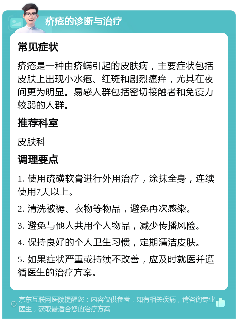 疥疮的诊断与治疗 常见症状 疥疮是一种由疥螨引起的皮肤病，主要症状包括皮肤上出现小水疱、红斑和剧烈瘙痒，尤其在夜间更为明显。易感人群包括密切接触者和免疫力较弱的人群。 推荐科室 皮肤科 调理要点 1. 使用硫磺软膏进行外用治疗，涂抹全身，连续使用7天以上。 2. 清洗被褥、衣物等物品，避免再次感染。 3. 避免与他人共用个人物品，减少传播风险。 4. 保持良好的个人卫生习惯，定期清洁皮肤。 5. 如果症状严重或持续不改善，应及时就医并遵循医生的治疗方案。