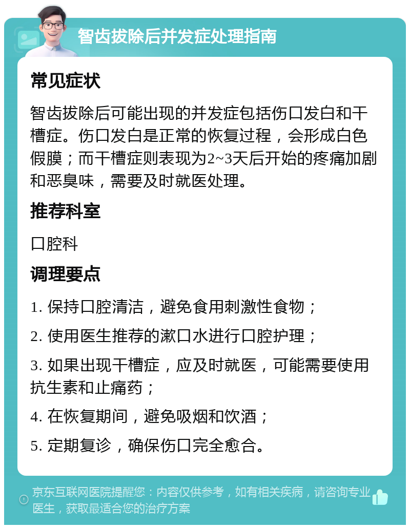 智齿拔除后并发症处理指南 常见症状 智齿拔除后可能出现的并发症包括伤口发白和干槽症。伤口发白是正常的恢复过程，会形成白色假膜；而干槽症则表现为2~3天后开始的疼痛加剧和恶臭味，需要及时就医处理。 推荐科室 口腔科 调理要点 1. 保持口腔清洁，避免食用刺激性食物； 2. 使用医生推荐的漱口水进行口腔护理； 3. 如果出现干槽症，应及时就医，可能需要使用抗生素和止痛药； 4. 在恢复期间，避免吸烟和饮酒； 5. 定期复诊，确保伤口完全愈合。