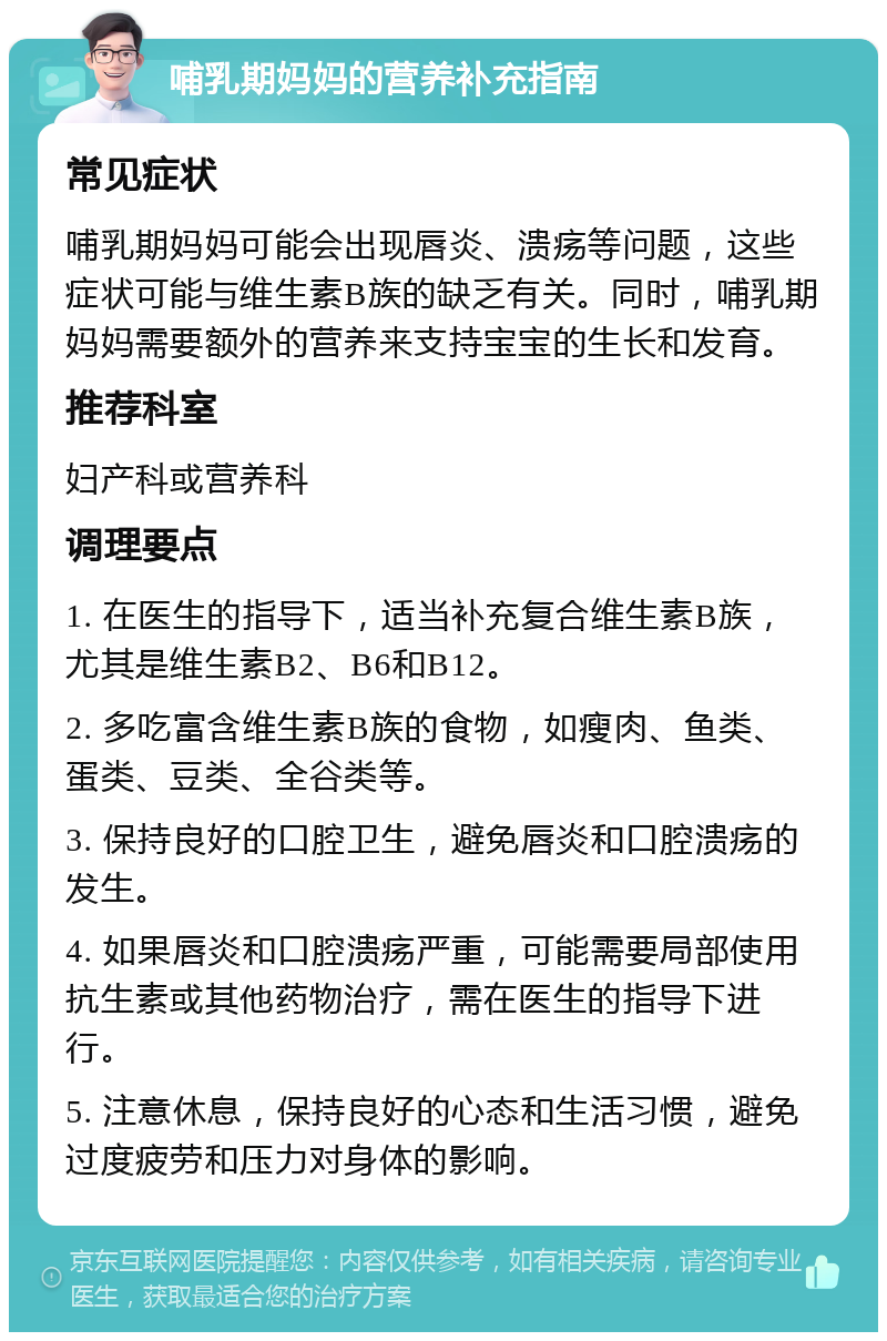 哺乳期妈妈的营养补充指南 常见症状 哺乳期妈妈可能会出现唇炎、溃疡等问题，这些症状可能与维生素B族的缺乏有关。同时，哺乳期妈妈需要额外的营养来支持宝宝的生长和发育。 推荐科室 妇产科或营养科 调理要点 1. 在医生的指导下，适当补充复合维生素B族，尤其是维生素B2、B6和B12。 2. 多吃富含维生素B族的食物，如瘦肉、鱼类、蛋类、豆类、全谷类等。 3. 保持良好的口腔卫生，避免唇炎和口腔溃疡的发生。 4. 如果唇炎和口腔溃疡严重，可能需要局部使用抗生素或其他药物治疗，需在医生的指导下进行。 5. 注意休息，保持良好的心态和生活习惯，避免过度疲劳和压力对身体的影响。