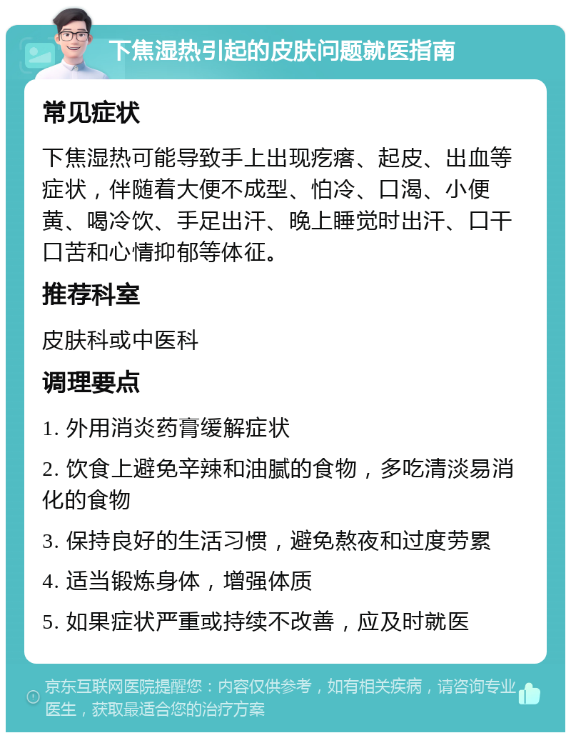 下焦湿热引起的皮肤问题就医指南 常见症状 下焦湿热可能导致手上出现疙瘩、起皮、出血等症状，伴随着大便不成型、怕冷、口渴、小便黄、喝冷饮、手足出汗、晚上睡觉时出汗、口干口苦和心情抑郁等体征。 推荐科室 皮肤科或中医科 调理要点 1. 外用消炎药膏缓解症状 2. 饮食上避免辛辣和油腻的食物，多吃清淡易消化的食物 3. 保持良好的生活习惯，避免熬夜和过度劳累 4. 适当锻炼身体，增强体质 5. 如果症状严重或持续不改善，应及时就医