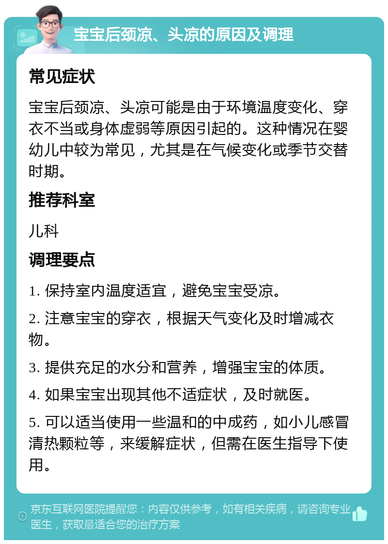 宝宝后颈凉、头凉的原因及调理 常见症状 宝宝后颈凉、头凉可能是由于环境温度变化、穿衣不当或身体虚弱等原因引起的。这种情况在婴幼儿中较为常见，尤其是在气候变化或季节交替时期。 推荐科室 儿科 调理要点 1. 保持室内温度适宜，避免宝宝受凉。 2. 注意宝宝的穿衣，根据天气变化及时增减衣物。 3. 提供充足的水分和营养，增强宝宝的体质。 4. 如果宝宝出现其他不适症状，及时就医。 5. 可以适当使用一些温和的中成药，如小儿感冒清热颗粒等，来缓解症状，但需在医生指导下使用。