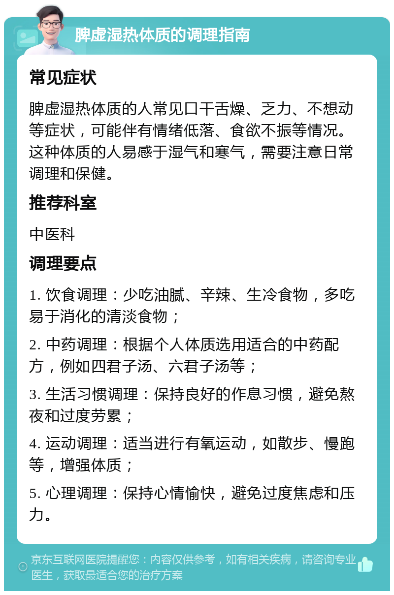 脾虚湿热体质的调理指南 常见症状 脾虚湿热体质的人常见口干舌燥、乏力、不想动等症状，可能伴有情绪低落、食欲不振等情况。这种体质的人易感于湿气和寒气，需要注意日常调理和保健。 推荐科室 中医科 调理要点 1. 饮食调理：少吃油腻、辛辣、生冷食物，多吃易于消化的清淡食物； 2. 中药调理：根据个人体质选用适合的中药配方，例如四君子汤、六君子汤等； 3. 生活习惯调理：保持良好的作息习惯，避免熬夜和过度劳累； 4. 运动调理：适当进行有氧运动，如散步、慢跑等，增强体质； 5. 心理调理：保持心情愉快，避免过度焦虑和压力。