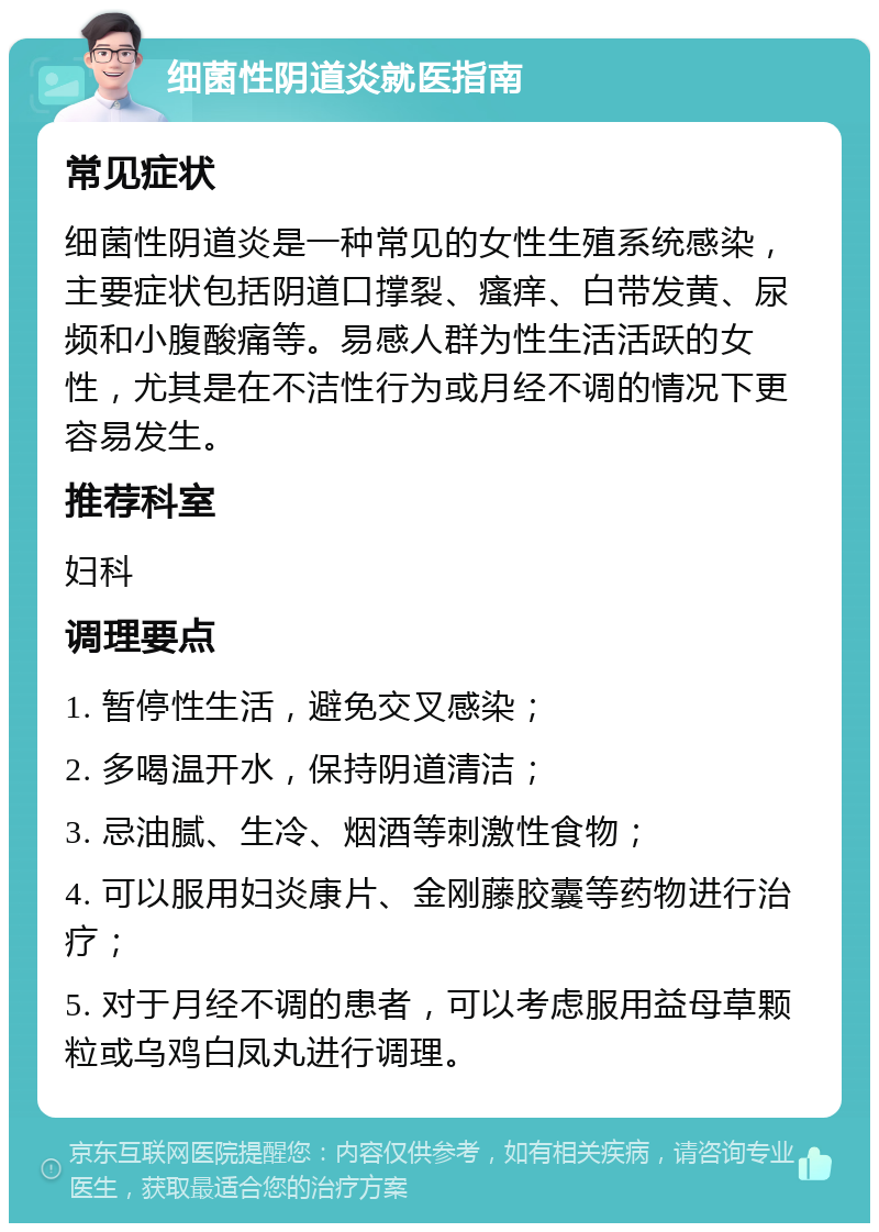 细菌性阴道炎就医指南 常见症状 细菌性阴道炎是一种常见的女性生殖系统感染，主要症状包括阴道口撑裂、瘙痒、白带发黄、尿频和小腹酸痛等。易感人群为性生活活跃的女性，尤其是在不洁性行为或月经不调的情况下更容易发生。 推荐科室 妇科 调理要点 1. 暂停性生活，避免交叉感染； 2. 多喝温开水，保持阴道清洁； 3. 忌油腻、生冷、烟酒等刺激性食物； 4. 可以服用妇炎康片、金刚藤胶囊等药物进行治疗； 5. 对于月经不调的患者，可以考虑服用益母草颗粒或乌鸡白凤丸进行调理。