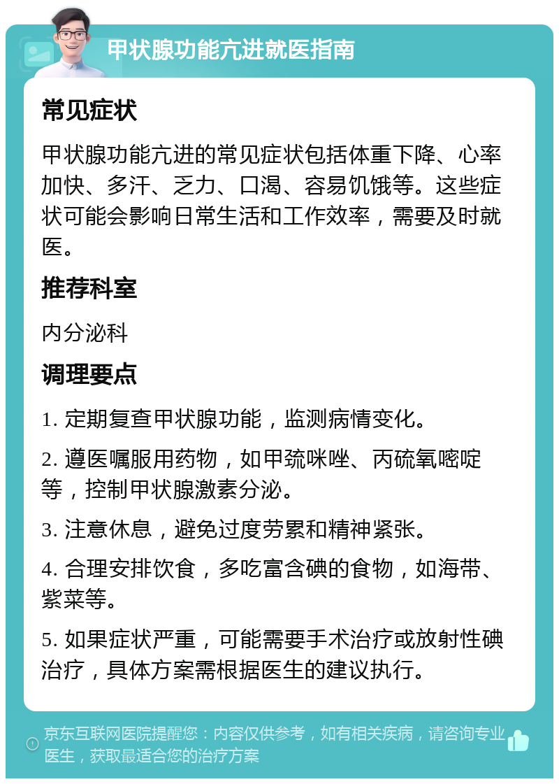 甲状腺功能亢进就医指南 常见症状 甲状腺功能亢进的常见症状包括体重下降、心率加快、多汗、乏力、口渴、容易饥饿等。这些症状可能会影响日常生活和工作效率，需要及时就医。 推荐科室 内分泌科 调理要点 1. 定期复查甲状腺功能，监测病情变化。 2. 遵医嘱服用药物，如甲巯咪唑、丙硫氧嘧啶等，控制甲状腺激素分泌。 3. 注意休息，避免过度劳累和精神紧张。 4. 合理安排饮食，多吃富含碘的食物，如海带、紫菜等。 5. 如果症状严重，可能需要手术治疗或放射性碘治疗，具体方案需根据医生的建议执行。