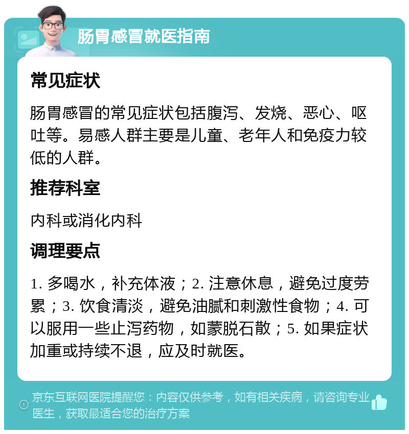 肠胃感冒就医指南 常见症状 肠胃感冒的常见症状包括腹泻、发烧、恶心、呕吐等。易感人群主要是儿童、老年人和免疫力较低的人群。 推荐科室 内科或消化内科 调理要点 1. 多喝水，补充体液；2. 注意休息，避免过度劳累；3. 饮食清淡，避免油腻和刺激性食物；4. 可以服用一些止泻药物，如蒙脱石散；5. 如果症状加重或持续不退，应及时就医。