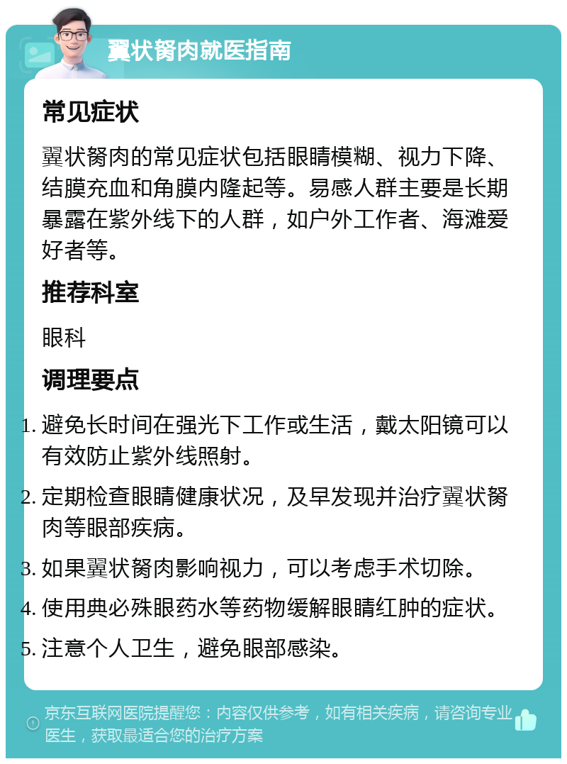 翼状胬肉就医指南 常见症状 翼状胬肉的常见症状包括眼睛模糊、视力下降、结膜充血和角膜内隆起等。易感人群主要是长期暴露在紫外线下的人群，如户外工作者、海滩爱好者等。 推荐科室 眼科 调理要点 避免长时间在强光下工作或生活，戴太阳镜可以有效防止紫外线照射。 定期检查眼睛健康状况，及早发现并治疗翼状胬肉等眼部疾病。 如果翼状胬肉影响视力，可以考虑手术切除。 使用典必殊眼药水等药物缓解眼睛红肿的症状。 注意个人卫生，避免眼部感染。