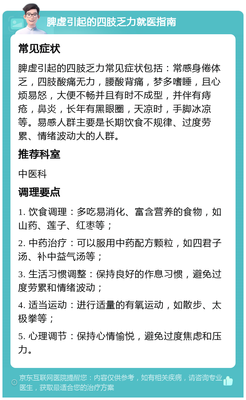 脾虚引起的四肢乏力就医指南 常见症状 脾虚引起的四肢乏力常见症状包括：常感身倦体乏，四肢酸痛无力，腰酸背痛，梦多嗜睡，且心烦易怒，大便不畅并且有时不成型，并伴有痔疮，鼻炎，长年有黑眼圈，天凉时，手脚冰凉等。易感人群主要是长期饮食不规律、过度劳累、情绪波动大的人群。 推荐科室 中医科 调理要点 1. 饮食调理：多吃易消化、富含营养的食物，如山药、莲子、红枣等； 2. 中药治疗：可以服用中药配方颗粒，如四君子汤、补中益气汤等； 3. 生活习惯调整：保持良好的作息习惯，避免过度劳累和情绪波动； 4. 适当运动：进行适量的有氧运动，如散步、太极拳等； 5. 心理调节：保持心情愉悦，避免过度焦虑和压力。