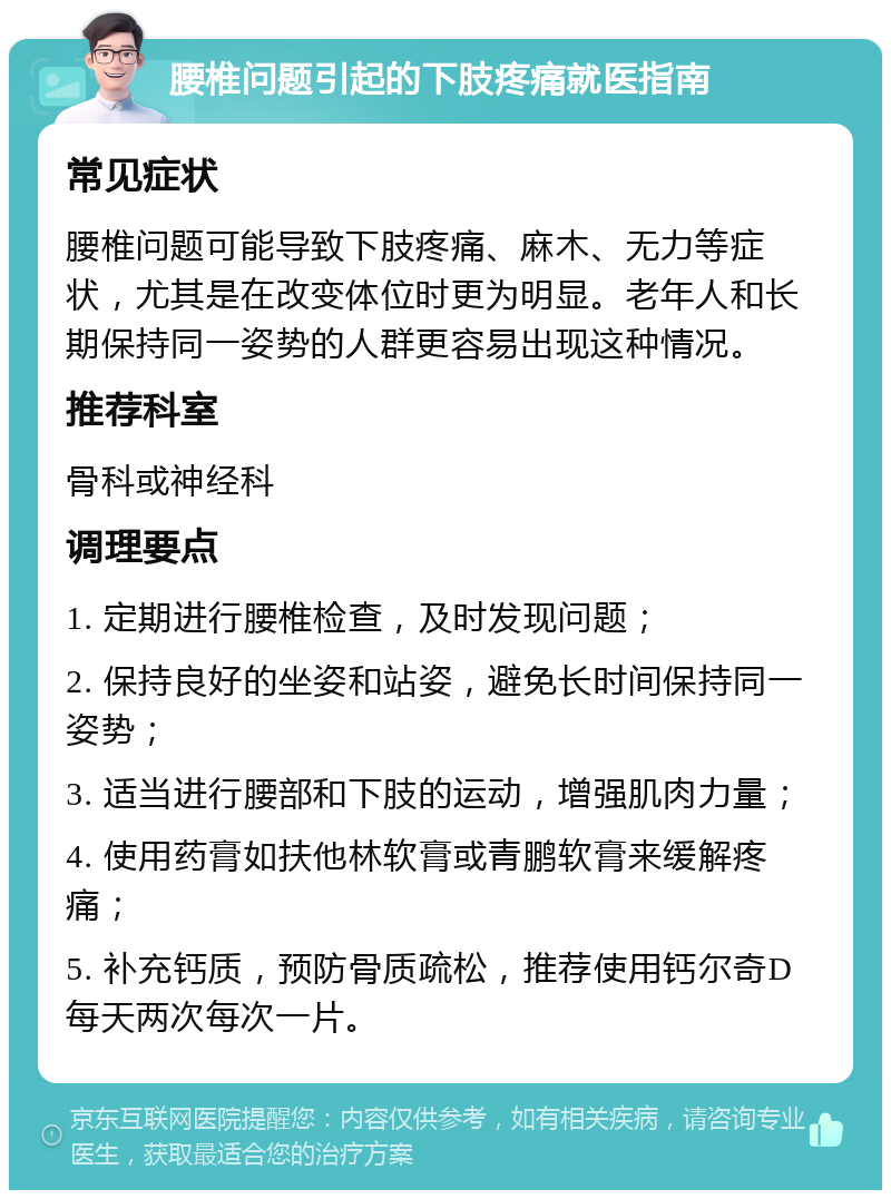 腰椎问题引起的下肢疼痛就医指南 常见症状 腰椎问题可能导致下肢疼痛、麻木、无力等症状，尤其是在改变体位时更为明显。老年人和长期保持同一姿势的人群更容易出现这种情况。 推荐科室 骨科或神经科 调理要点 1. 定期进行腰椎检查，及时发现问题； 2. 保持良好的坐姿和站姿，避免长时间保持同一姿势； 3. 适当进行腰部和下肢的运动，增强肌肉力量； 4. 使用药膏如扶他林软膏或青鹏软膏来缓解疼痛； 5. 补充钙质，预防骨质疏松，推荐使用钙尔奇D每天两次每次一片。