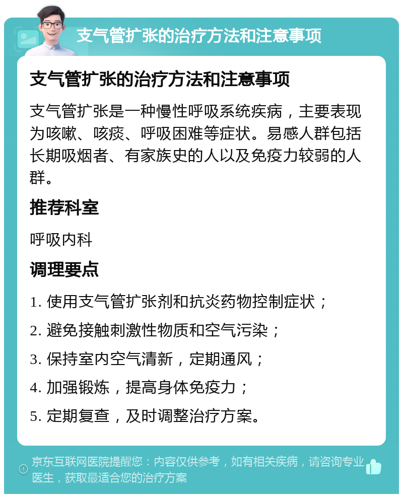 支气管扩张的治疗方法和注意事项 支气管扩张的治疗方法和注意事项 支气管扩张是一种慢性呼吸系统疾病，主要表现为咳嗽、咳痰、呼吸困难等症状。易感人群包括长期吸烟者、有家族史的人以及免疫力较弱的人群。 推荐科室 呼吸内科 调理要点 1. 使用支气管扩张剂和抗炎药物控制症状； 2. 避免接触刺激性物质和空气污染； 3. 保持室内空气清新，定期通风； 4. 加强锻炼，提高身体免疫力； 5. 定期复查，及时调整治疗方案。