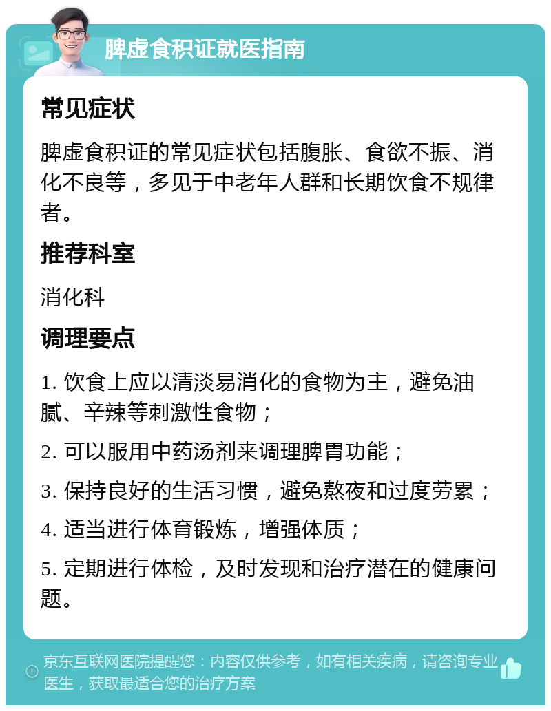 脾虚食积证就医指南 常见症状 脾虚食积证的常见症状包括腹胀、食欲不振、消化不良等，多见于中老年人群和长期饮食不规律者。 推荐科室 消化科 调理要点 1. 饮食上应以清淡易消化的食物为主，避免油腻、辛辣等刺激性食物； 2. 可以服用中药汤剂来调理脾胃功能； 3. 保持良好的生活习惯，避免熬夜和过度劳累； 4. 适当进行体育锻炼，增强体质； 5. 定期进行体检，及时发现和治疗潜在的健康问题。