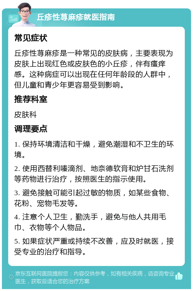 丘疹性荨麻疹就医指南 常见症状 丘疹性荨麻疹是一种常见的皮肤病，主要表现为皮肤上出现红色或皮肤色的小丘疹，伴有瘙痒感。这种病症可以出现在任何年龄段的人群中，但儿童和青少年更容易受到影响。 推荐科室 皮肤科 调理要点 1. 保持环境清洁和干燥，避免潮湿和不卫生的环境。 2. 使用西替利嗪滴剂、地奈德软膏和炉甘石洗剂等药物进行治疗，按照医生的指示使用。 3. 避免接触可能引起过敏的物质，如某些食物、花粉、宠物毛发等。 4. 注意个人卫生，勤洗手，避免与他人共用毛巾、衣物等个人物品。 5. 如果症状严重或持续不改善，应及时就医，接受专业的治疗和指导。