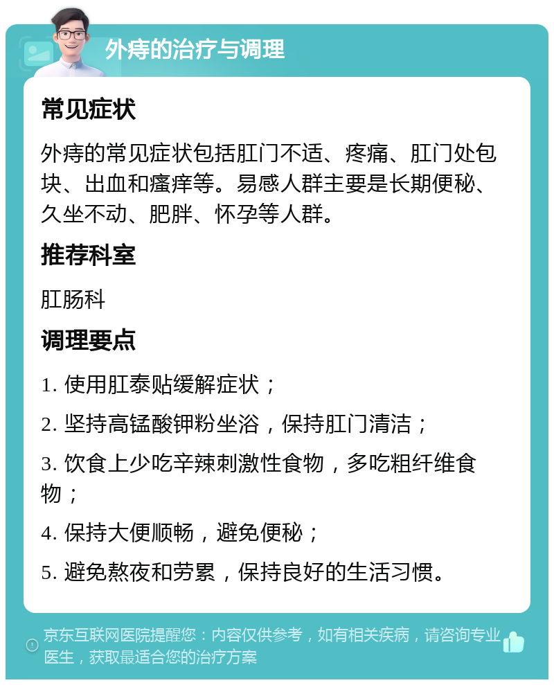 外痔的治疗与调理 常见症状 外痔的常见症状包括肛门不适、疼痛、肛门处包块、出血和瘙痒等。易感人群主要是长期便秘、久坐不动、肥胖、怀孕等人群。 推荐科室 肛肠科 调理要点 1. 使用肛泰贴缓解症状； 2. 坚持高锰酸钾粉坐浴，保持肛门清洁； 3. 饮食上少吃辛辣刺激性食物，多吃粗纤维食物； 4. 保持大便顺畅，避免便秘； 5. 避免熬夜和劳累，保持良好的生活习惯。