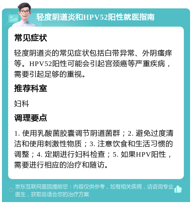 轻度阴道炎和HPV52阳性就医指南 常见症状 轻度阴道炎的常见症状包括白带异常、外阴瘙痒等。HPV52阳性可能会引起宫颈癌等严重疾病，需要引起足够的重视。 推荐科室 妇科 调理要点 1. 使用乳酸菌胶囊调节阴道菌群；2. 避免过度清洁和使用刺激性物质；3. 注意饮食和生活习惯的调整；4. 定期进行妇科检查；5. 如果HPV阳性，需要进行相应的治疗和随访。