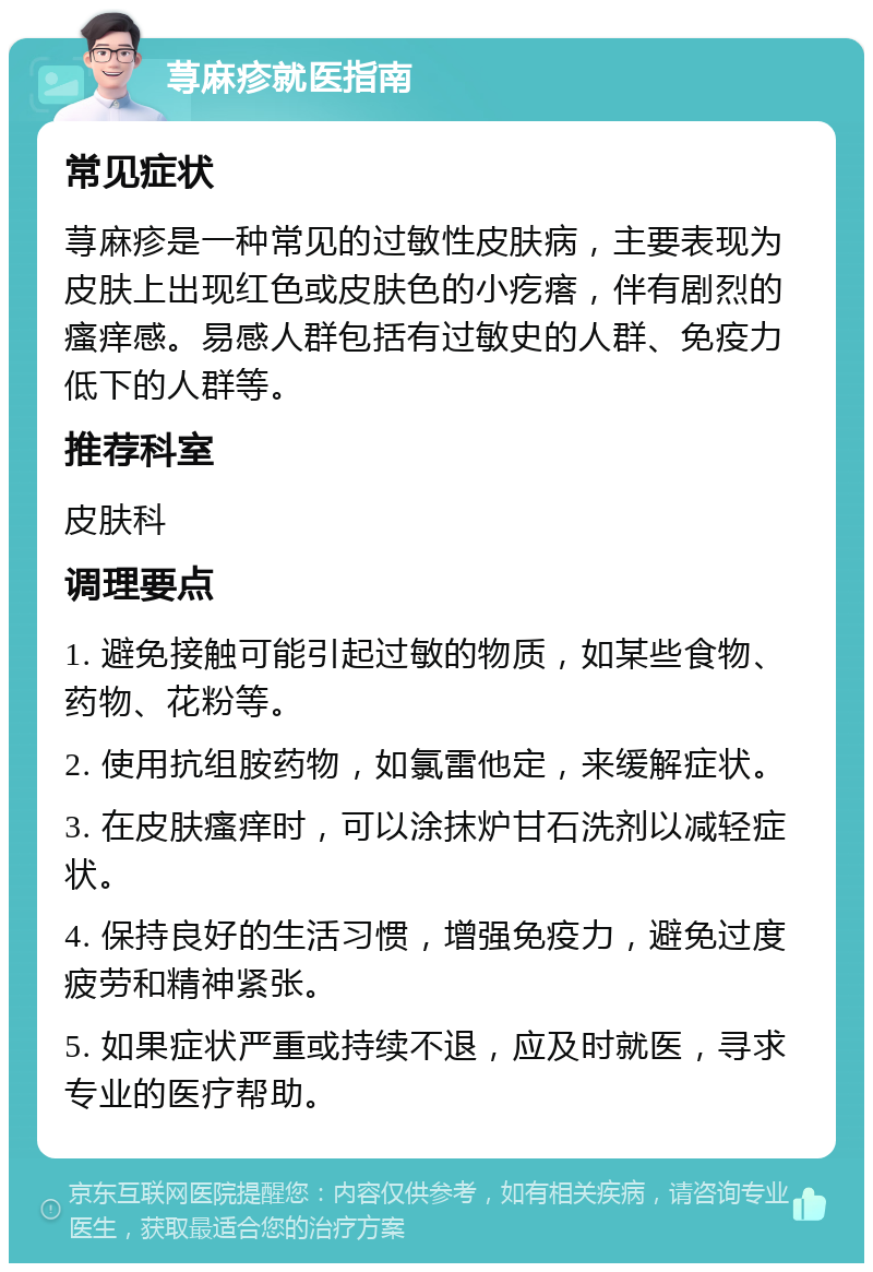 荨麻疹就医指南 常见症状 荨麻疹是一种常见的过敏性皮肤病，主要表现为皮肤上出现红色或皮肤色的小疙瘩，伴有剧烈的瘙痒感。易感人群包括有过敏史的人群、免疫力低下的人群等。 推荐科室 皮肤科 调理要点 1. 避免接触可能引起过敏的物质，如某些食物、药物、花粉等。 2. 使用抗组胺药物，如氯雷他定，来缓解症状。 3. 在皮肤瘙痒时，可以涂抹炉甘石洗剂以减轻症状。 4. 保持良好的生活习惯，增强免疫力，避免过度疲劳和精神紧张。 5. 如果症状严重或持续不退，应及时就医，寻求专业的医疗帮助。