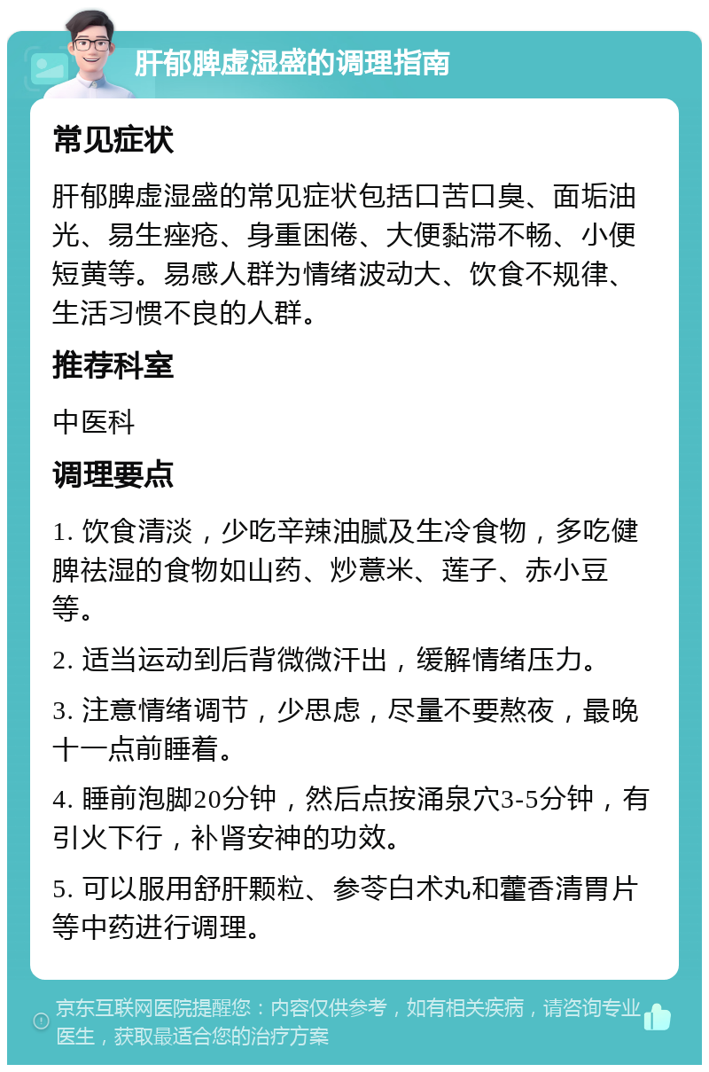 肝郁脾虚湿盛的调理指南 常见症状 肝郁脾虚湿盛的常见症状包括口苦口臭、面垢油光、易生痤疮、身重困倦、大便黏滞不畅、小便短黄等。易感人群为情绪波动大、饮食不规律、生活习惯不良的人群。 推荐科室 中医科 调理要点 1. 饮食清淡，少吃辛辣油腻及生冷食物，多吃健脾祛湿的食物如山药、炒薏米、莲子、赤小豆等。 2. 适当运动到后背微微汗出，缓解情绪压力。 3. 注意情绪调节，少思虑，尽量不要熬夜，最晚十一点前睡着。 4. 睡前泡脚20分钟，然后点按涌泉穴3-5分钟，有引火下行，补肾安神的功效。 5. 可以服用舒肝颗粒、参苓白术丸和藿香清胃片等中药进行调理。