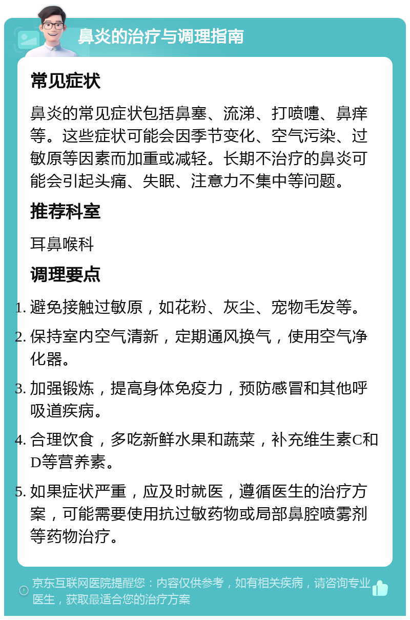 鼻炎的治疗与调理指南 常见症状 鼻炎的常见症状包括鼻塞、流涕、打喷嚏、鼻痒等。这些症状可能会因季节变化、空气污染、过敏原等因素而加重或减轻。长期不治疗的鼻炎可能会引起头痛、失眠、注意力不集中等问题。 推荐科室 耳鼻喉科 调理要点 避免接触过敏原，如花粉、灰尘、宠物毛发等。 保持室内空气清新，定期通风换气，使用空气净化器。 加强锻炼，提高身体免疫力，预防感冒和其他呼吸道疾病。 合理饮食，多吃新鲜水果和蔬菜，补充维生素C和D等营养素。 如果症状严重，应及时就医，遵循医生的治疗方案，可能需要使用抗过敏药物或局部鼻腔喷雾剂等药物治疗。