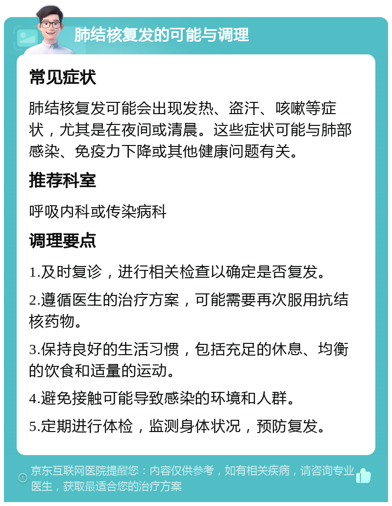 肺结核复发的可能与调理 常见症状 肺结核复发可能会出现发热、盗汗、咳嗽等症状，尤其是在夜间或清晨。这些症状可能与肺部感染、免疫力下降或其他健康问题有关。 推荐科室 呼吸内科或传染病科 调理要点 1.及时复诊，进行相关检查以确定是否复发。 2.遵循医生的治疗方案，可能需要再次服用抗结核药物。 3.保持良好的生活习惯，包括充足的休息、均衡的饮食和适量的运动。 4.避免接触可能导致感染的环境和人群。 5.定期进行体检，监测身体状况，预防复发。