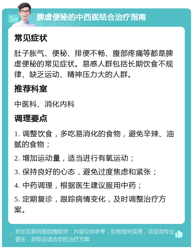 脾虚便秘的中西医结合治疗指南 常见症状 肚子胀气、便秘、排便不畅、腹部疼痛等都是脾虚便秘的常见症状。易感人群包括长期饮食不规律、缺乏运动、精神压力大的人群。 推荐科室 中医科、消化内科 调理要点 1. 调整饮食，多吃易消化的食物，避免辛辣、油腻的食物； 2. 增加运动量，适当进行有氧运动； 3. 保持良好的心态，避免过度焦虑和紧张； 4. 中药调理，根据医生建议服用中药； 5. 定期复诊，跟踪病情变化，及时调整治疗方案。