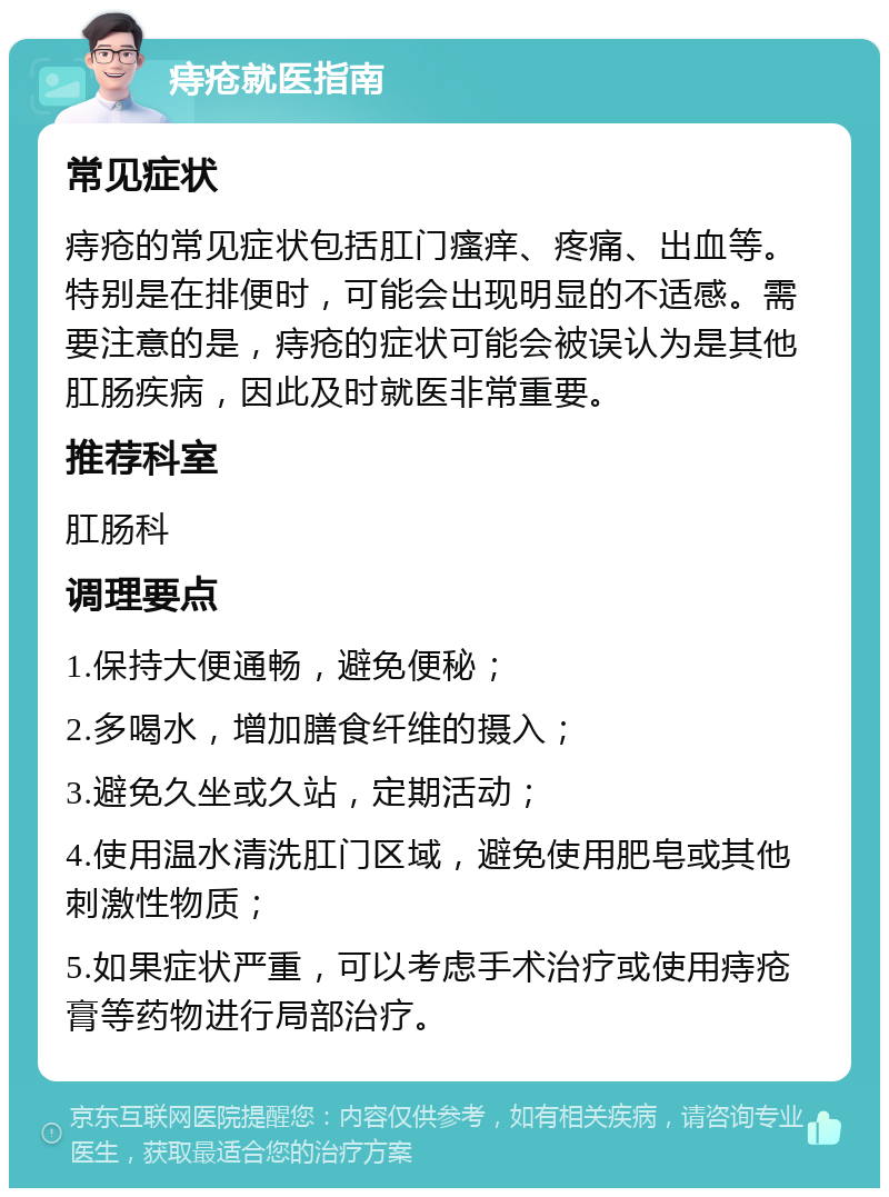 痔疮就医指南 常见症状 痔疮的常见症状包括肛门瘙痒、疼痛、出血等。特别是在排便时，可能会出现明显的不适感。需要注意的是，痔疮的症状可能会被误认为是其他肛肠疾病，因此及时就医非常重要。 推荐科室 肛肠科 调理要点 1.保持大便通畅，避免便秘； 2.多喝水，增加膳食纤维的摄入； 3.避免久坐或久站，定期活动； 4.使用温水清洗肛门区域，避免使用肥皂或其他刺激性物质； 5.如果症状严重，可以考虑手术治疗或使用痔疮膏等药物进行局部治疗。