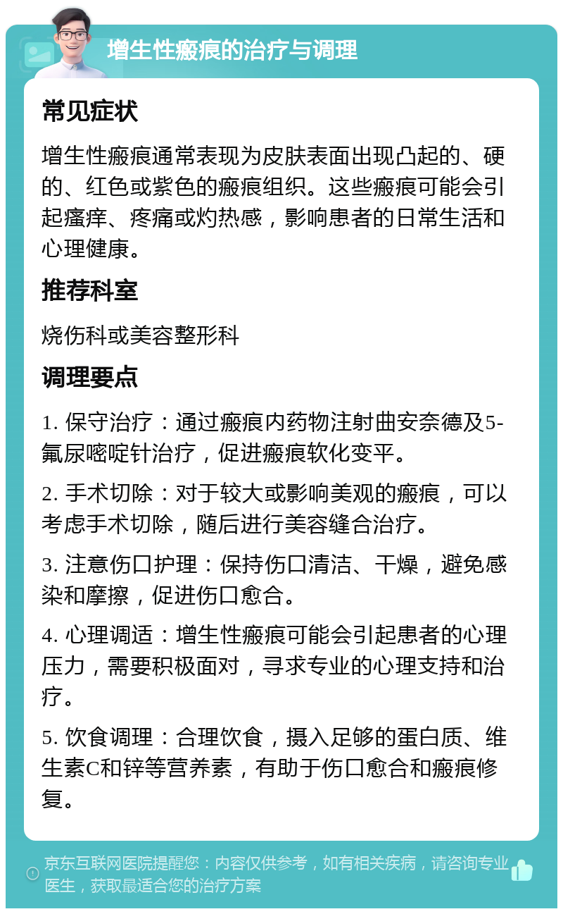 增生性瘢痕的治疗与调理 常见症状 增生性瘢痕通常表现为皮肤表面出现凸起的、硬的、红色或紫色的瘢痕组织。这些瘢痕可能会引起瘙痒、疼痛或灼热感，影响患者的日常生活和心理健康。 推荐科室 烧伤科或美容整形科 调理要点 1. 保守治疗：通过瘢痕内药物注射曲安奈德及5-氟尿嘧啶针治疗，促进瘢痕软化变平。 2. 手术切除：对于较大或影响美观的瘢痕，可以考虑手术切除，随后进行美容缝合治疗。 3. 注意伤口护理：保持伤口清洁、干燥，避免感染和摩擦，促进伤口愈合。 4. 心理调适：增生性瘢痕可能会引起患者的心理压力，需要积极面对，寻求专业的心理支持和治疗。 5. 饮食调理：合理饮食，摄入足够的蛋白质、维生素C和锌等营养素，有助于伤口愈合和瘢痕修复。