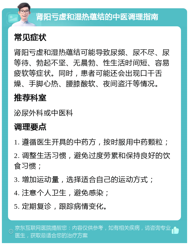 肾阳亏虚和湿热蕴结的中医调理指南 常见症状 肾阳亏虚和湿热蕴结可能导致尿频、尿不尽、尿等待、勃起不坚、无晨勃、性生活时间短、容易疲软等症状。同时，患者可能还会出现口干舌燥、手脚心热、腰膝酸软、夜间盗汗等情况。 推荐科室 泌尿外科或中医科 调理要点 1. 遵循医生开具的中药方，按时服用中药颗粒； 2. 调整生活习惯，避免过度劳累和保持良好的饮食习惯； 3. 增加运动量，选择适合自己的运动方式； 4. 注意个人卫生，避免感染； 5. 定期复诊，跟踪病情变化。