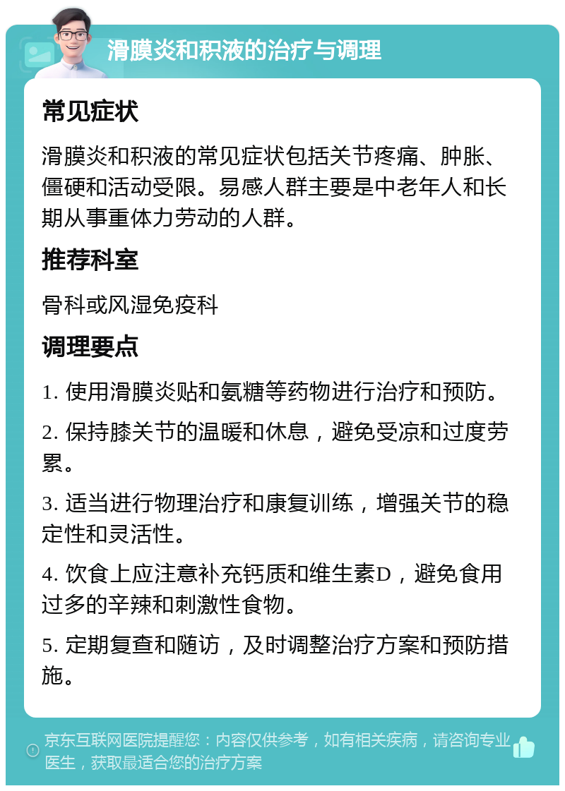 滑膜炎和积液的治疗与调理 常见症状 滑膜炎和积液的常见症状包括关节疼痛、肿胀、僵硬和活动受限。易感人群主要是中老年人和长期从事重体力劳动的人群。 推荐科室 骨科或风湿免疫科 调理要点 1. 使用滑膜炎贴和氨糖等药物进行治疗和预防。 2. 保持膝关节的温暖和休息，避免受凉和过度劳累。 3. 适当进行物理治疗和康复训练，增强关节的稳定性和灵活性。 4. 饮食上应注意补充钙质和维生素D，避免食用过多的辛辣和刺激性食物。 5. 定期复查和随访，及时调整治疗方案和预防措施。