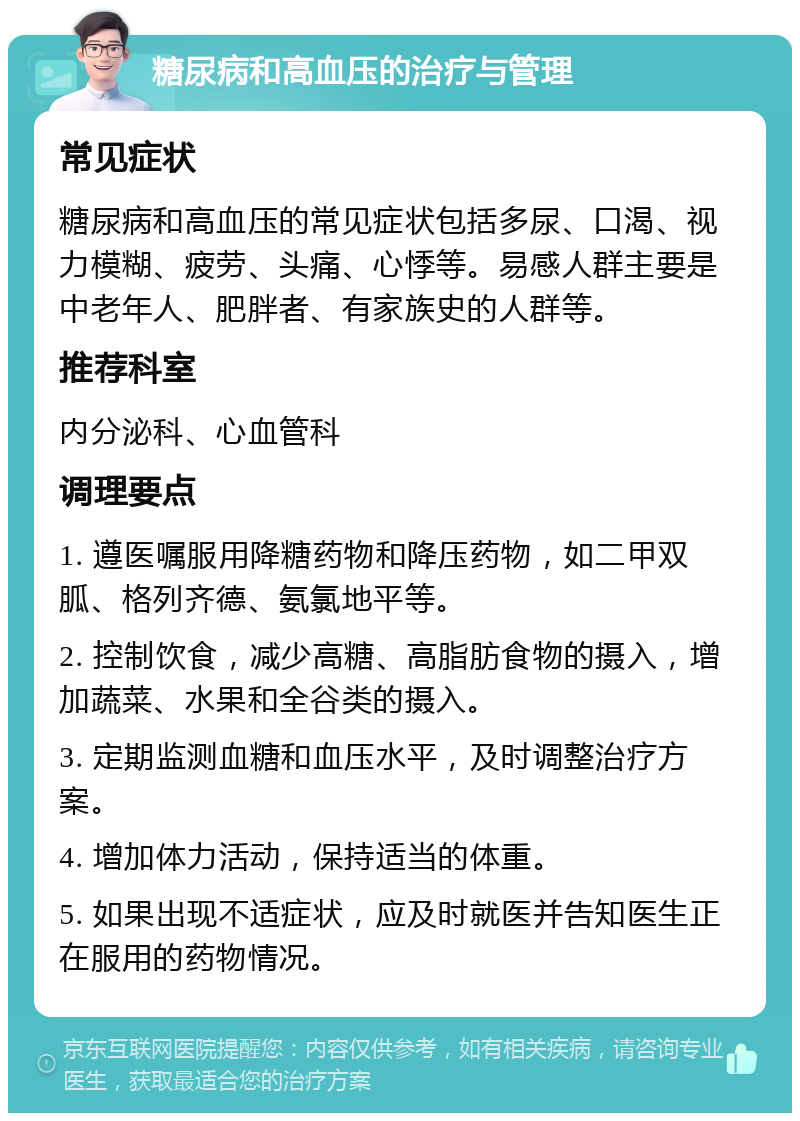 糖尿病和高血压的治疗与管理 常见症状 糖尿病和高血压的常见症状包括多尿、口渴、视力模糊、疲劳、头痛、心悸等。易感人群主要是中老年人、肥胖者、有家族史的人群等。 推荐科室 内分泌科、心血管科 调理要点 1. 遵医嘱服用降糖药物和降压药物，如二甲双胍、格列齐德、氨氯地平等。 2. 控制饮食，减少高糖、高脂肪食物的摄入，增加蔬菜、水果和全谷类的摄入。 3. 定期监测血糖和血压水平，及时调整治疗方案。 4. 增加体力活动，保持适当的体重。 5. 如果出现不适症状，应及时就医并告知医生正在服用的药物情况。