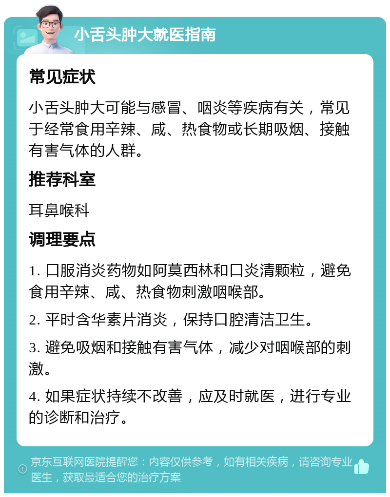 小舌头肿大就医指南 常见症状 小舌头肿大可能与感冒、咽炎等疾病有关，常见于经常食用辛辣、咸、热食物或长期吸烟、接触有害气体的人群。 推荐科室 耳鼻喉科 调理要点 1. 口服消炎药物如阿莫西林和口炎清颗粒，避免食用辛辣、咸、热食物刺激咽喉部。 2. 平时含华素片消炎，保持口腔清洁卫生。 3. 避免吸烟和接触有害气体，减少对咽喉部的刺激。 4. 如果症状持续不改善，应及时就医，进行专业的诊断和治疗。